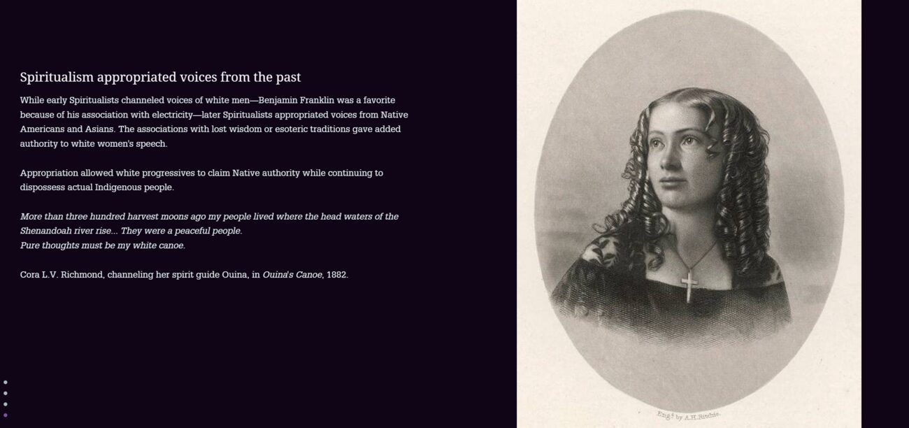 StoryMap stop: Spiritualism appropriated voices from the past. Text: While early Spiritualists channeled voices of white men—Benjamin Franklin was a favorite because of his association with electricity—later Spiritualists appropriated voices from Native Americans and Asians. The associations with lost wisdom or esoteric traditions gave added authority to white women's speech. Appropriation allowed white progressives to claim Native authority while continuing to dispossess actual Indigenous people. Quoted beneath, attributed to a channeled Native spirit guide: More than three hundred harvest moons ago my people lived where the head waters of the Shenandoah river rise... They were a peaceful people. Pure thoughts must be my white canoe.—Cora L.V. Richmond, channeling her spirit guide Ouina, in Ouina's Canoe, 1882. Beside the text, an engraved oval portrait of a young woman in Victorian dress wearing a cross necklace.