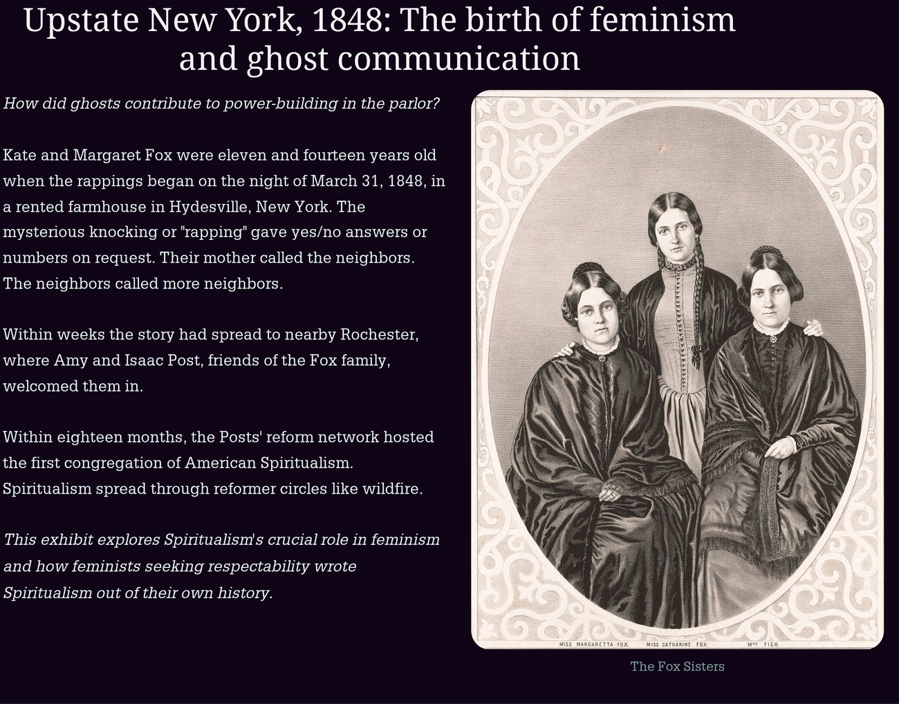 StoryMap stop titled Upstate New York, 1848: The birth of feminism and ghost communication. Text: How did ghosts contribute to power-building in the parlor? Kate and Margaret Fox were eleven and fourteen years old when the rappings began on the night of March 31, 1848, in a rented farmhouse in Hydesville, New York. The mysterious knocking or rapping gave yes/no answers or numbers on request. Their mother called the neighbors. The neighbors called more neighbors. Within weeks the story had spread to nearby Rochester, where Amy and Isaac Post, friends of the Fox family, welcomed them in. Within eighteen months, the Posts' reform network hosted the first congregation of American Spiritualism. Spiritualism spread through reformer circles like wildfire. This exhibit explores Spiritualism's crucial role in feminism and how feminists seeking respectability wrote Spiritualism out of their own history. Beside the text, an oval studio portrait captioned The Fox Sisters: Miss Margaretta Fox, Miss Catharine Fox, and Mrs. Fish.