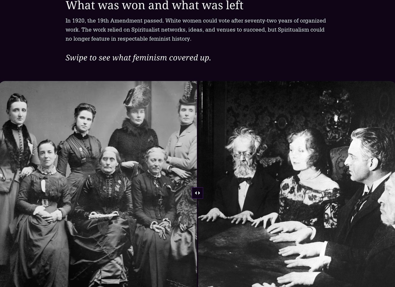 StoryMap closing section titled What was won and what was left. Text: In 1920, the 19th Amendment passed. White women could vote after seventy-two years of organized work. The work relied on Spiritualist networks, ideas, and venues to succeed, but Spiritualism could no longer feature in respectable feminist history. Below, in italics: Swipe to see what feminism covered up. A before/after slider shows, on one side, a formal group portrait of respectably dressed suffragists, and on the other, the same dark séance photograph from the exhibit's title card.