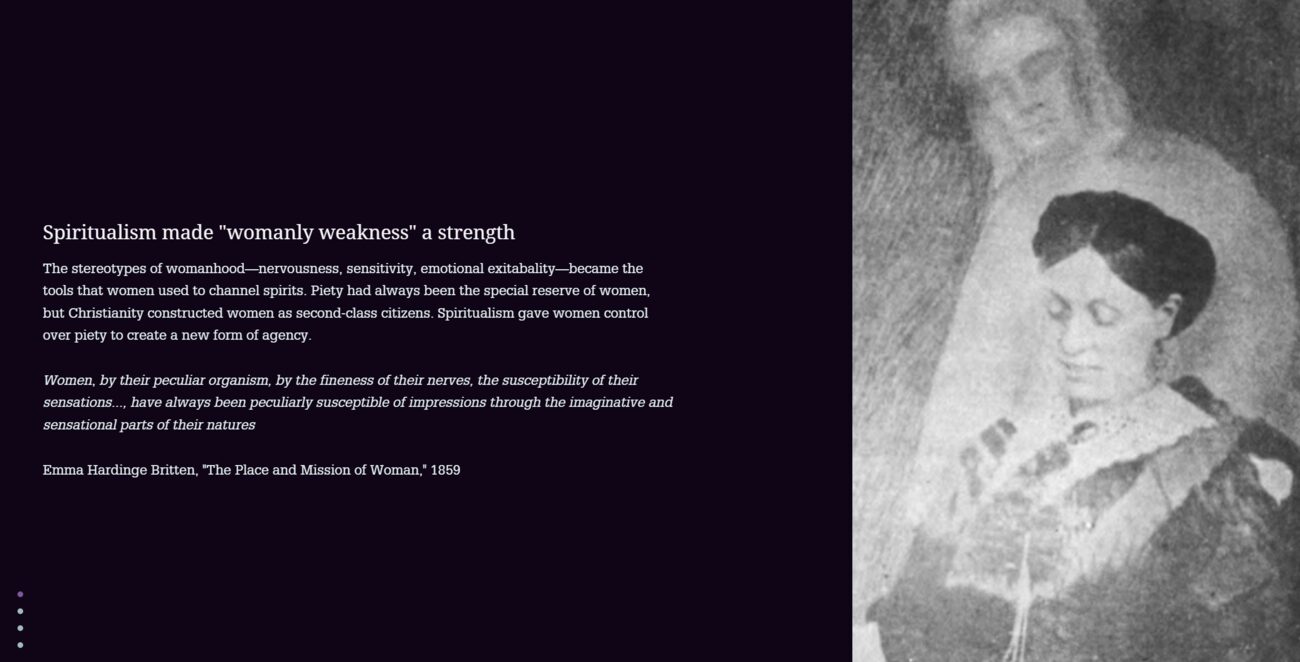 StoryMap stop: Spiritualism made womanly weakness a strength. Text: The stereotypes of womanhood—nervousness, sensitivity, emotional excitability—became the tools that women used to channel spirits. Piety had always been the special reserve of women, but Christianity constructed women as second-class citizens. Spiritualism gave women control over piety to create a new form of agency. Quoted beneath: Women, by their peculiar organism, by the fineness of their nerves, the susceptibility of their sensations..., have always been peculiarly susceptible of impressions through the imaginative and sensational parts of their natures—Emma Hardinge Britten, The Place and Mission of Woman, 1859. Beside the text, an engraved portrait of a Victorian woman in mourning dress.